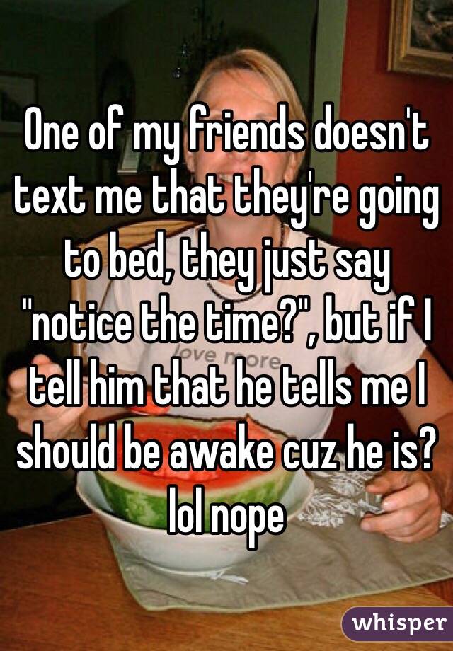 One of my friends doesn't text me that they're going to bed, they just say "notice the time?", but if I tell him that he tells me I should be awake cuz he is? lol nope