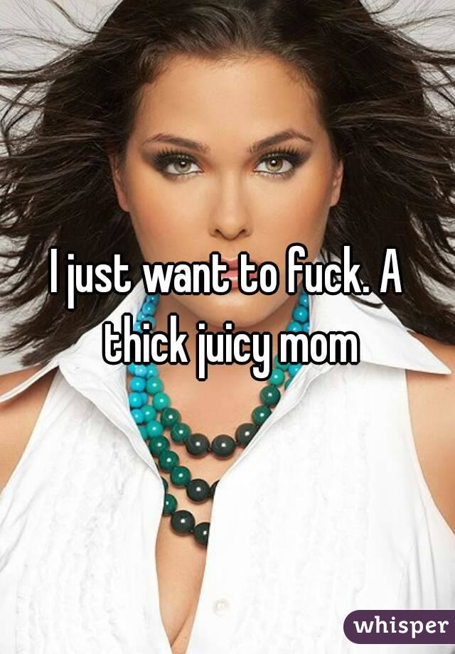I just want to fuck. A thick juicy mom