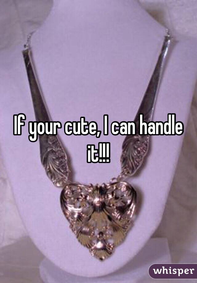 If your cute, I can handle it!!!
