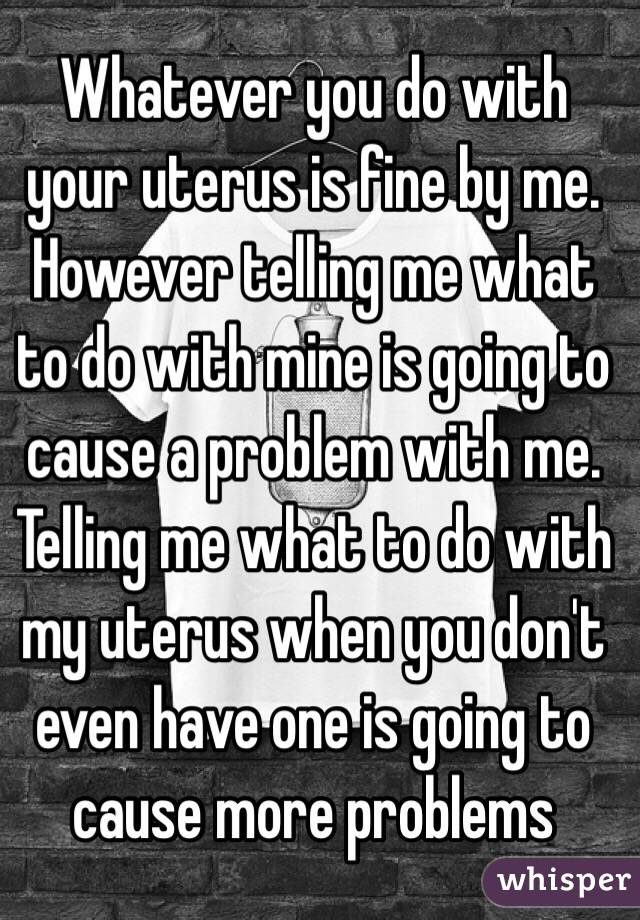 Whatever you do with your uterus is fine by me. 
However telling me what to do with mine is going to cause a problem with me. Telling me what to do with my uterus when you don't even have one is going to cause more problems 