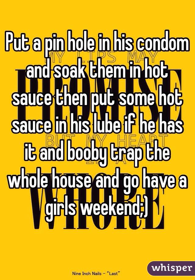 Put a pin hole in his condom and soak them in hot sauce then put some hot sauce in his lube if he has it and booby trap the whole house and go have a girls weekend;)