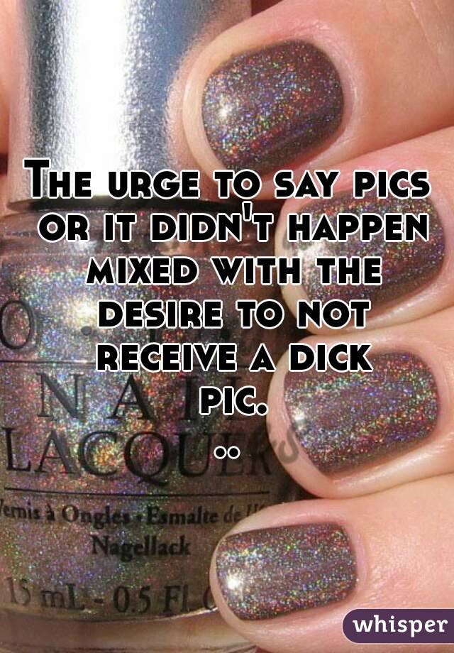 The urge to say pics or it didn't happen mixed with the desire to not receive a dick pic...