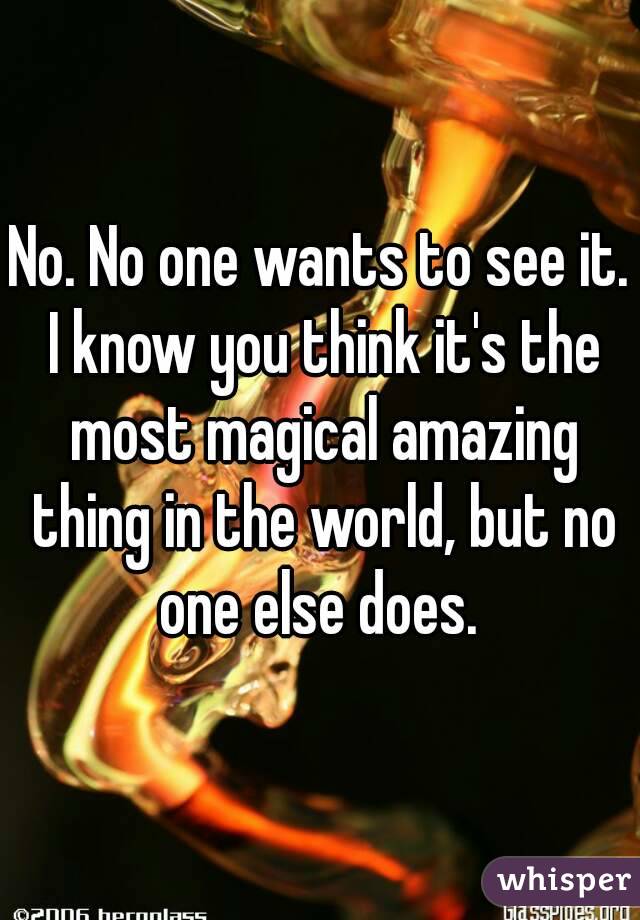 No. No one wants to see it. I know you think it's the most magical amazing thing in the world, but no one else does. 