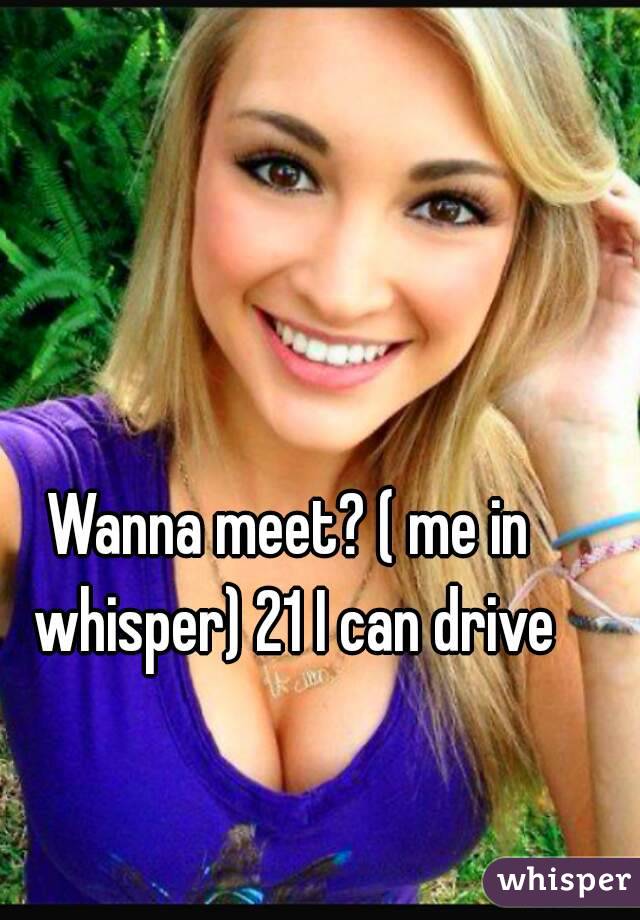 Wanna meet? ( me in whisper) 21 I can drive