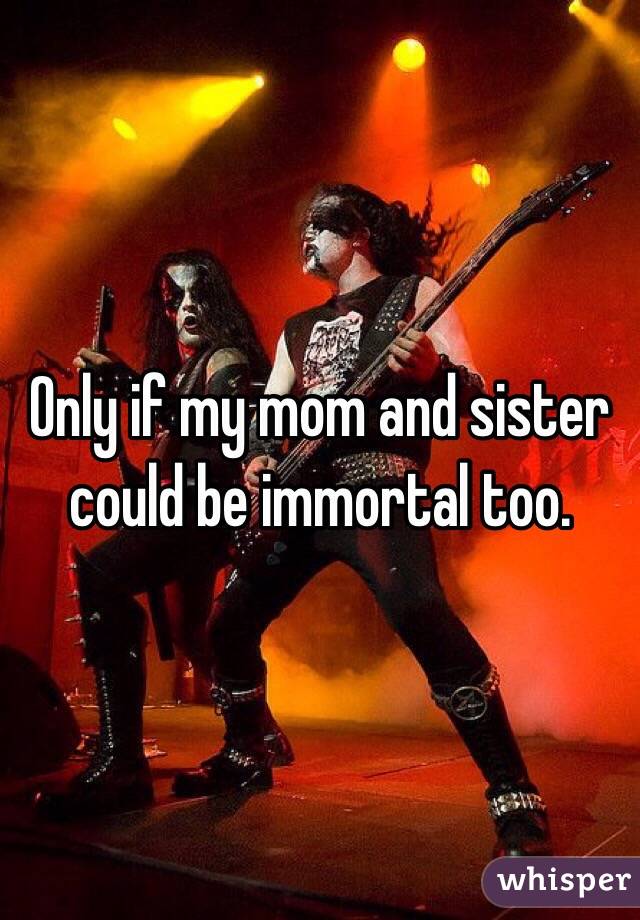 Only if my mom and sister could be immortal too.