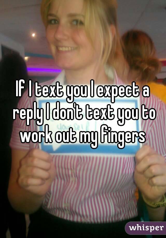 If I text you I expect a reply I don't text you to work out my fingers 