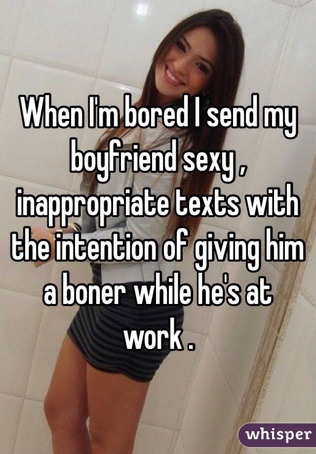 When I'm bored I send my boyfriend sexy , inappropriate texts with the intention of giving him a boner while he's at work .