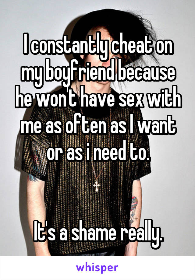 I constantly cheat on my boyfriend because he won't have sex with me as often as I want or as i need to.


It's a shame really.