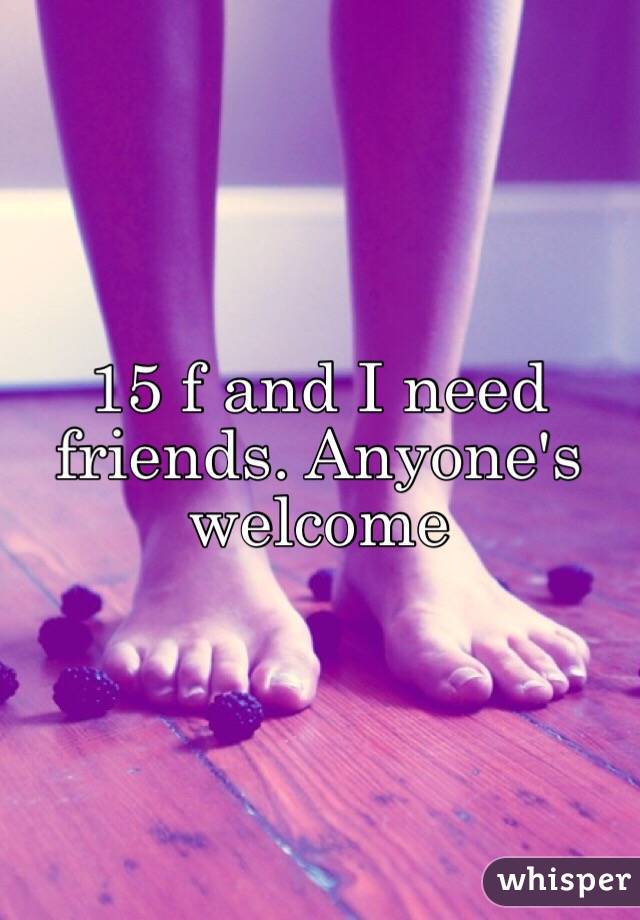 15 f and I need friends. Anyone's welcome
