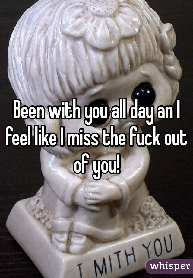 Been with you all day an I feel like I miss the fuck out of you!