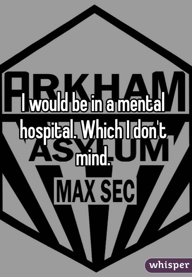 I would be in a mental hospital. Which I don't mind.