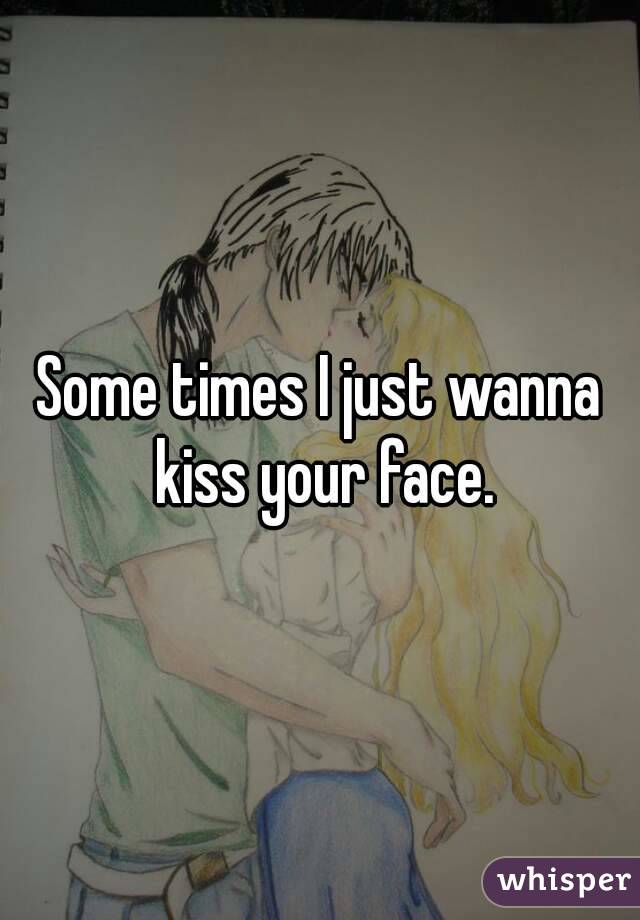 Some times I just wanna kiss your face.