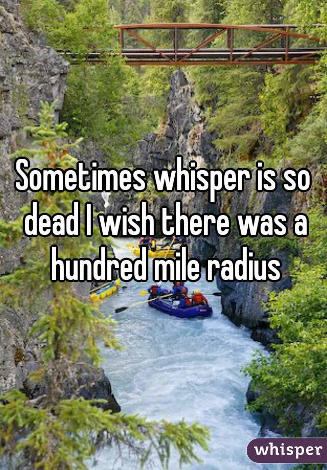 Sometimes whisper is so dead I wish there was a hundred mile radius