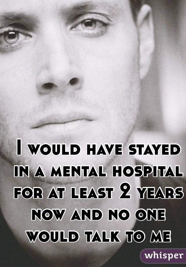 I would have stayed in a mental hospital for at least 2 years now and no one would talk to me 