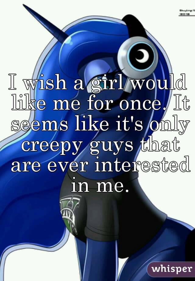 I wish a girl would like me for once. It seems like it's only creepy guys that are ever interested in me.