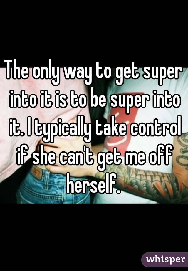 The only way to get super into it is to be super into it. I typically take control if she can't get me off herself. 