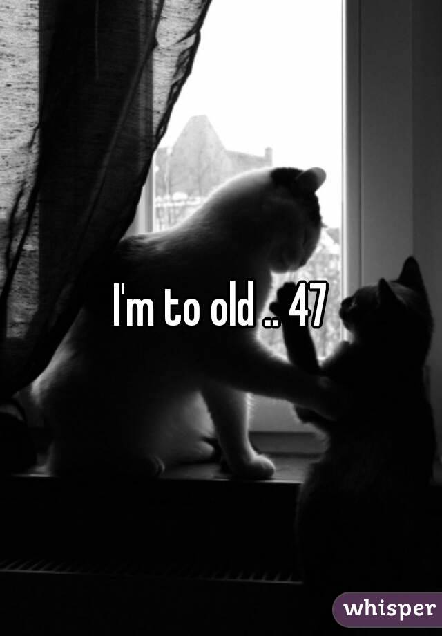 I'm to old .. 47
