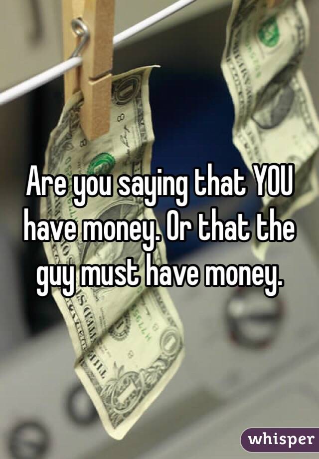 Are you saying that YOU have money. Or that the guy must have money. 