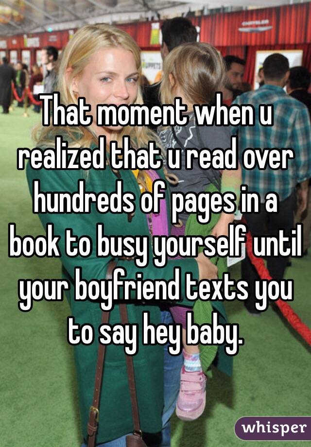 That moment when u realized that u read over hundreds of pages in a book to busy yourself until your boyfriend texts you to say hey baby.