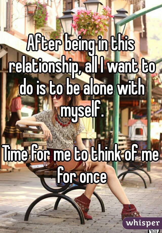 After being in this relationship, all I want to do is to be alone with myself.

Time for me to think of me for once