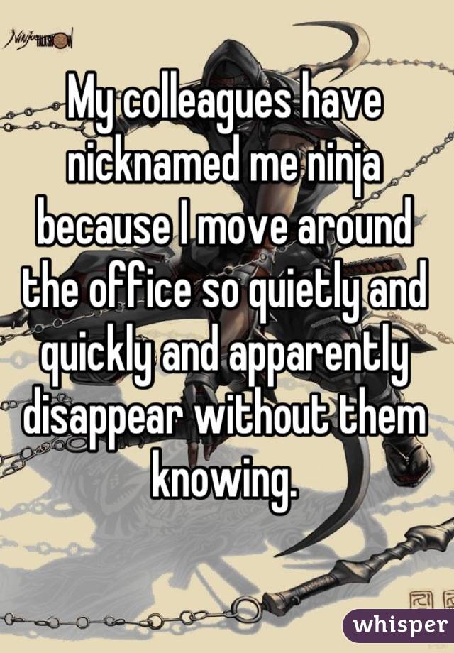 My colleagues have nicknamed me ninja because I move around the office so quietly and quickly and apparently disappear without them knowing.