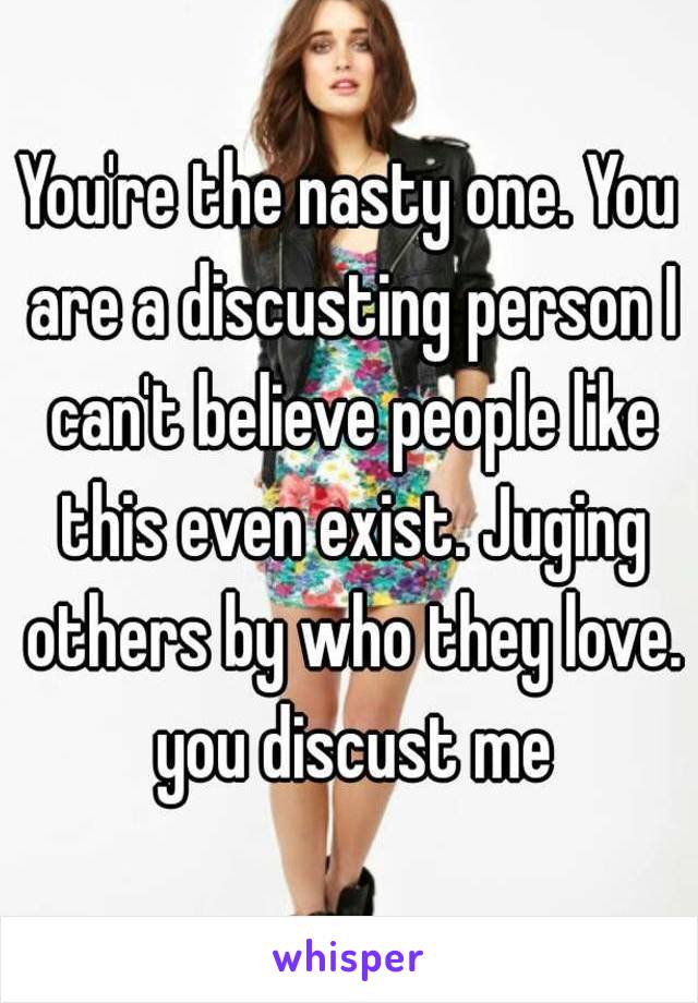 You're the nasty one. You are a discusting person I can't believe people like this even exist. Juging others by who they love. you discust me