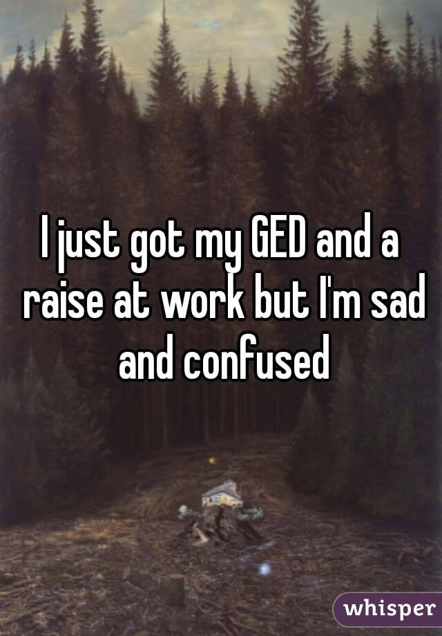 I just got my GED and a raise at work but I'm sad and confused