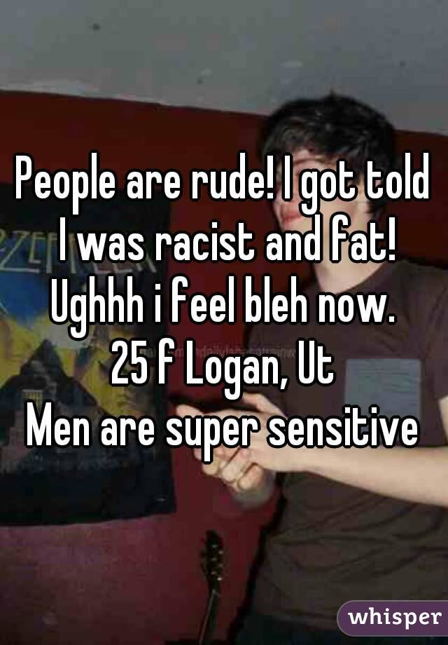 People are rude! I got told I was racist and fat!
Ughhh i feel bleh now.
25 f Logan, Ut
Men are super sensitive