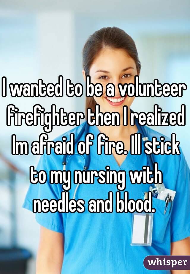 I wanted to be a volunteer firefighter then I realized Im afraid of fire. Ill stick to my nursing with needles and blood. 