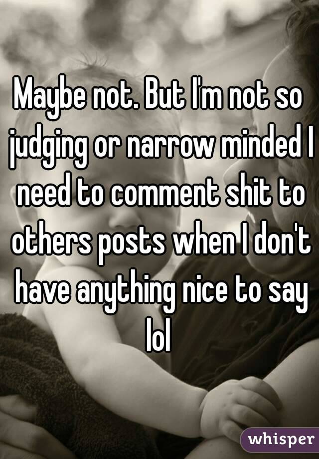 Maybe not. But I'm not so judging or narrow minded I need to comment shit to others posts when I don't have anything nice to say lol 