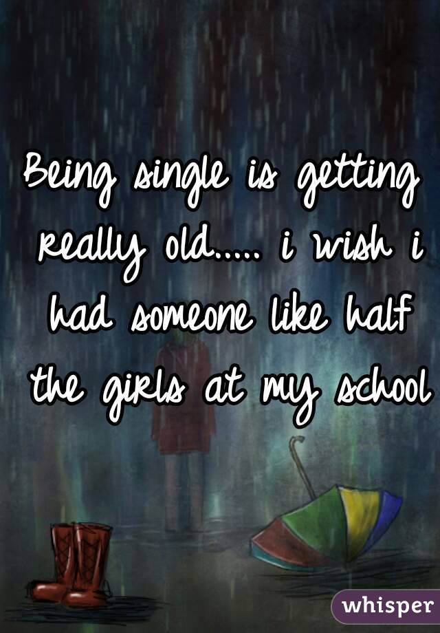 Being single is getting really old..... i wish i had someone like half the girls at my school