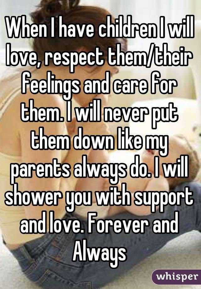 When I have children I will love, respect them/their feelings and care for them. I will never put them down like my parents always do. I will shower you with support and love. Forever and Always