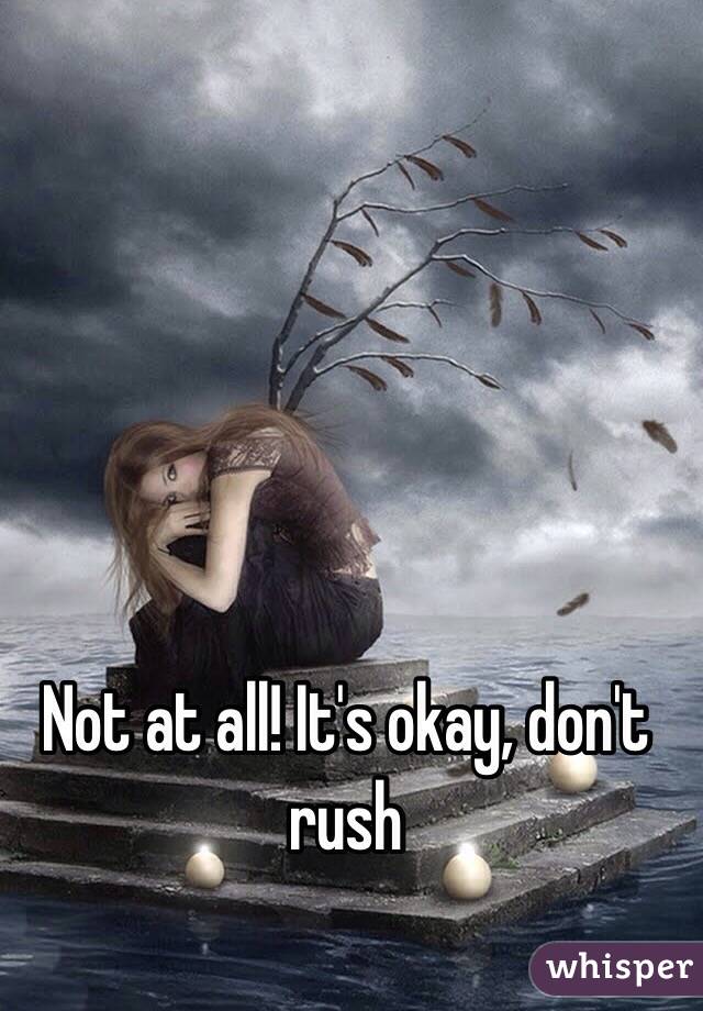 Not at all! It's okay, don't rush 