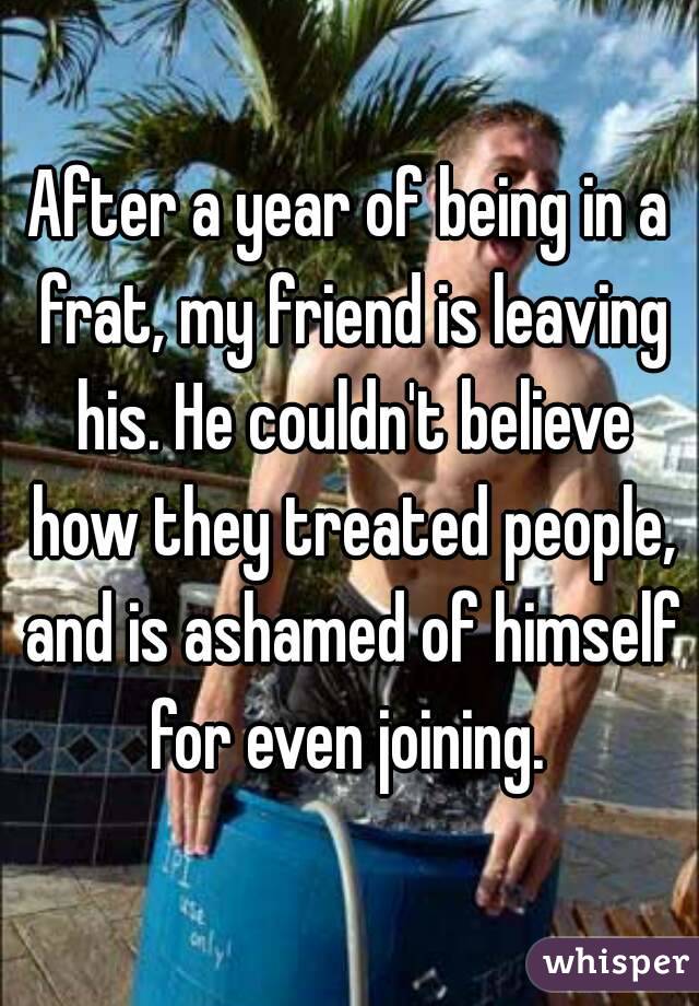 After a year of being in a frat, my friend is leaving his. He couldn't believe how they treated people, and is ashamed of himself for even joining. 