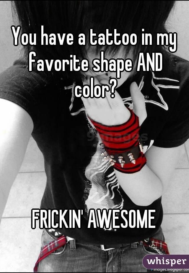 You have a tattoo in my favorite shape AND color?




FRICKIN' AWESOME