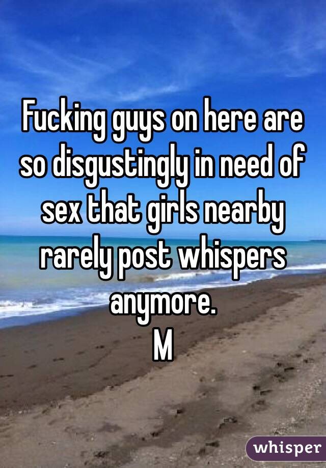 Fucking guys on here are so disgustingly in need of sex that girls nearby rarely post whispers anymore. 
M