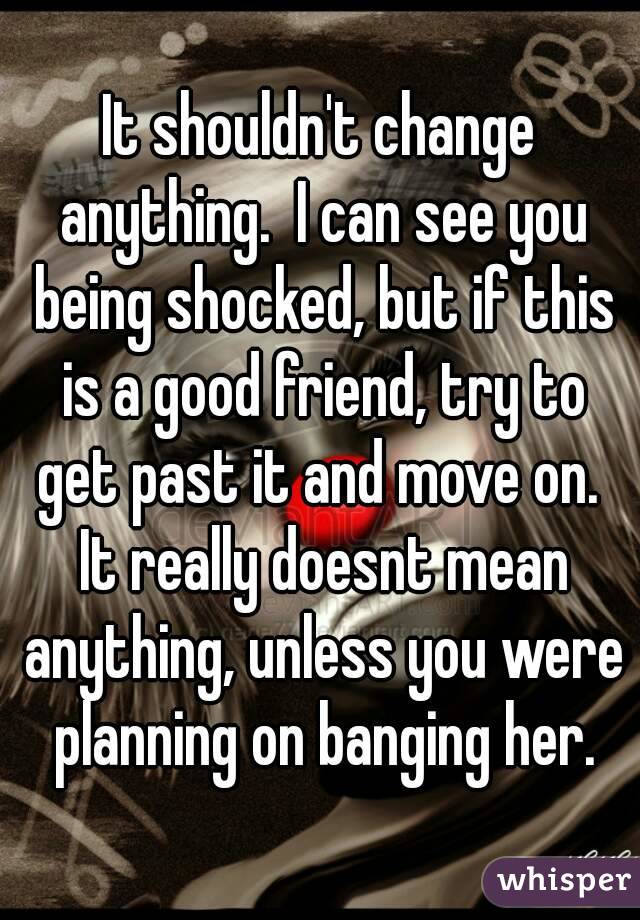 It shouldn't change anything.  I can see you being shocked, but if this is a good friend, try to get past it and move on.  It really doesnt mean anything, unless you were planning on banging her.