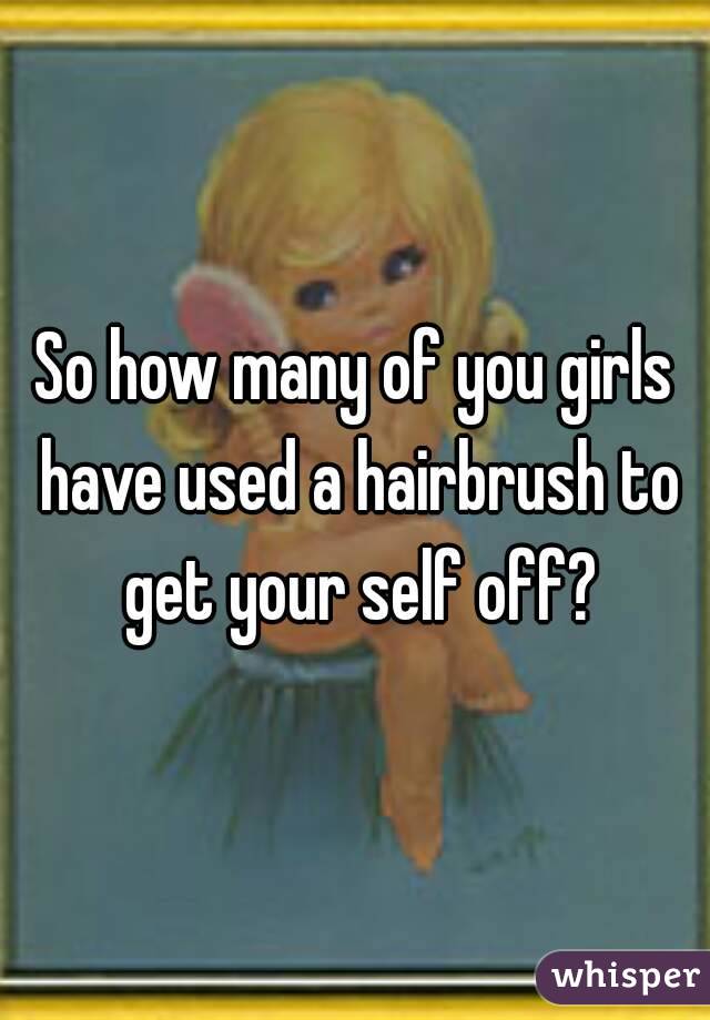 So how many of you girls have used a hairbrush to get your self off?