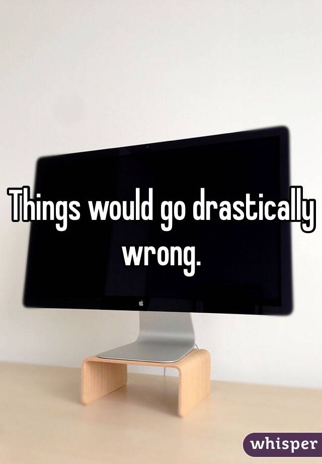 Things would go drastically wrong.