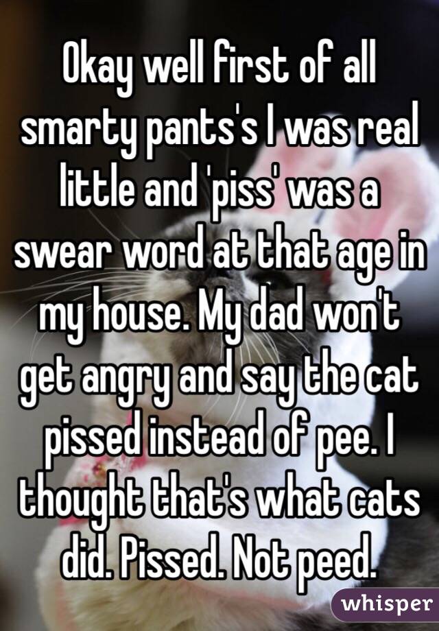 Okay well first of all smarty pants's I was real little and 'piss' was a swear word at that age in my house. My dad won't get angry and say the cat pissed instead of pee. I thought that's what cats did. Pissed. Not peed. 