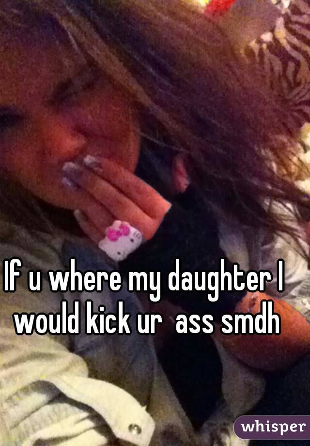 If u where my daughter I would kick ur  ass smdh