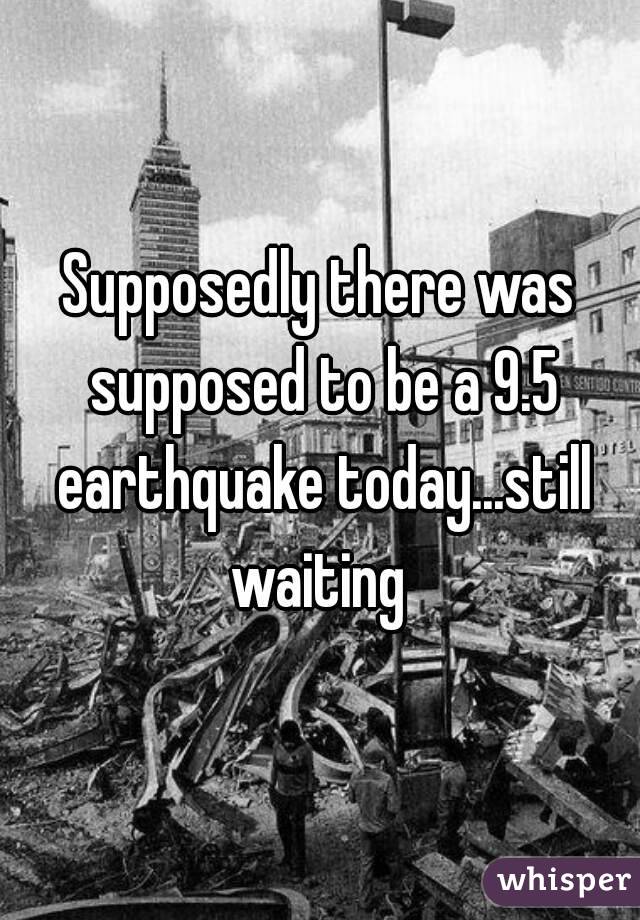 Supposedly there was supposed to be a 9.5 earthquake today...still waiting 