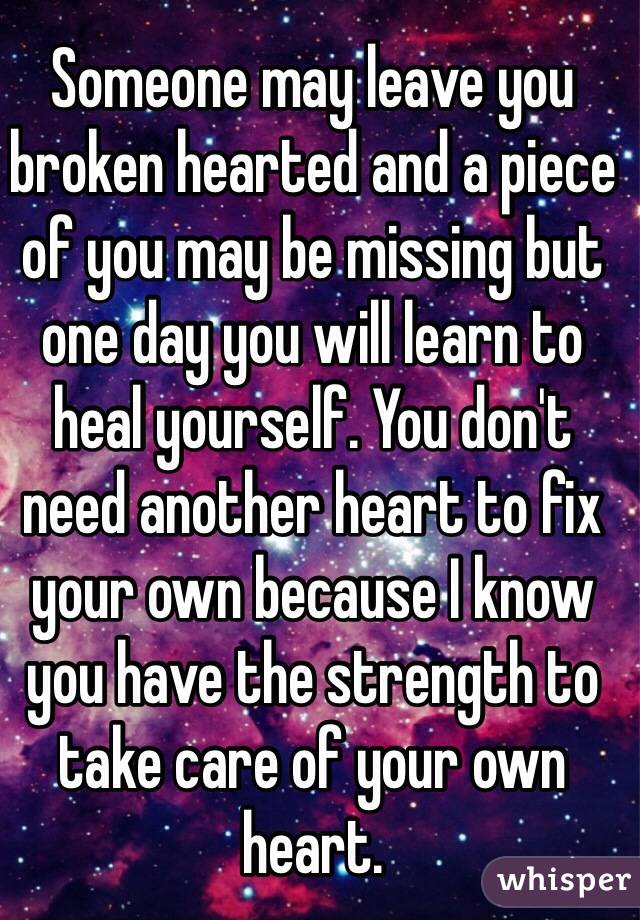 Someone may leave you broken hearted and a piece of you may be missing but one day you will learn to heal yourself. You don't need another heart to fix your own because I know you have the strength to take care of your own heart.
