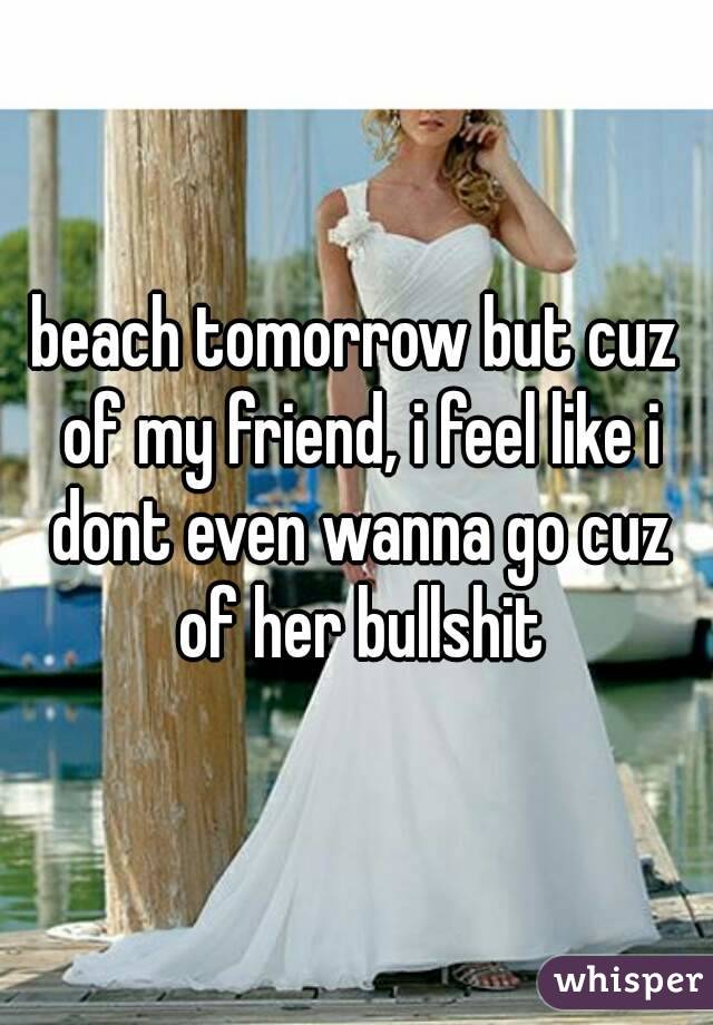 beach tomorrow but cuz of my friend, i feel like i dont even wanna go cuz of her bullshit