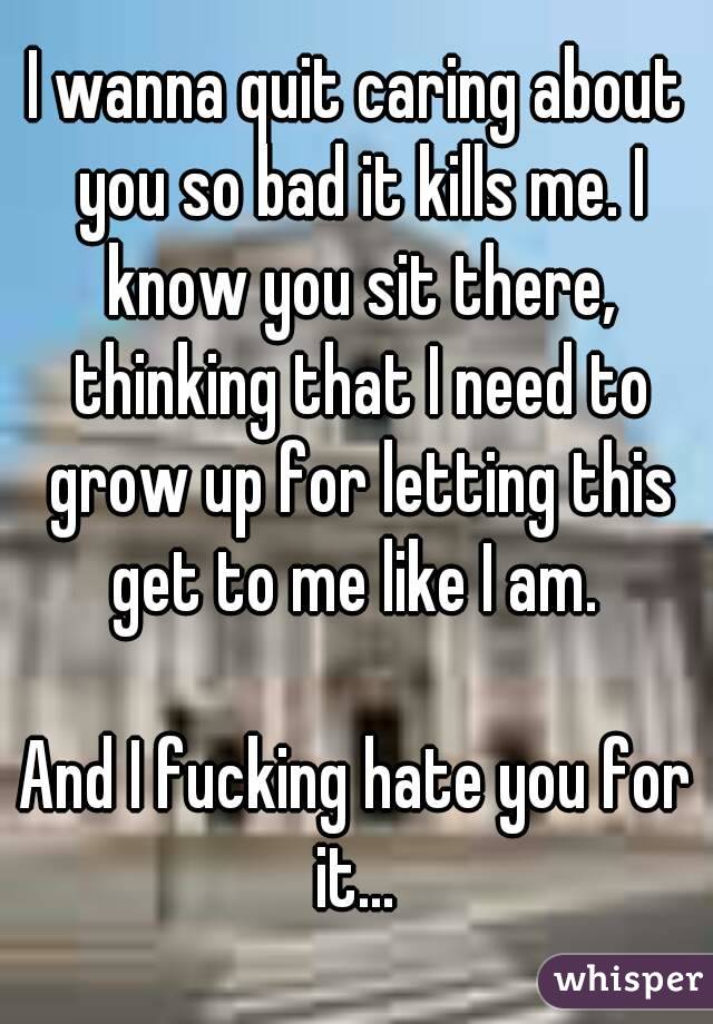 I wanna quit caring about you so bad it kills me. I know you sit there, thinking that I need to grow up for letting this get to me like I am. 

And I fucking hate you for it... 