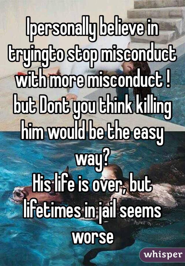 Ipersonally believe in tryingto stop misconduct with more misconduct !but Dont you think killing him would be the easy way? 
His life is over, but lifetimes in jail seems worse