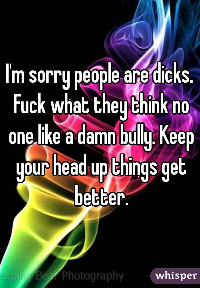 I'm sorry people are dicks. Fuck what they think no one like a damn bully. Keep your head up things get better.