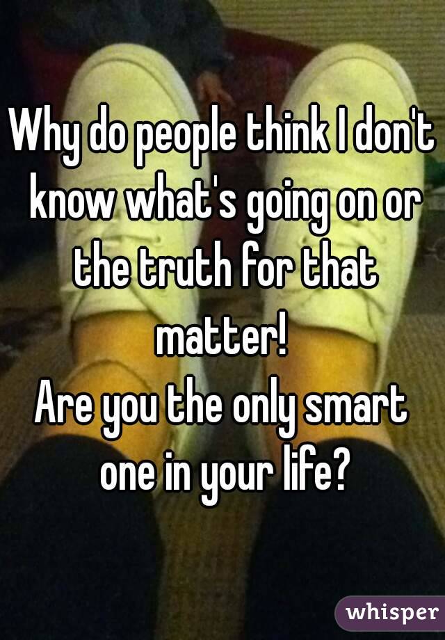 Why do people think I don't know what's going on or the truth for that matter! 
Are you the only smart one in your life?