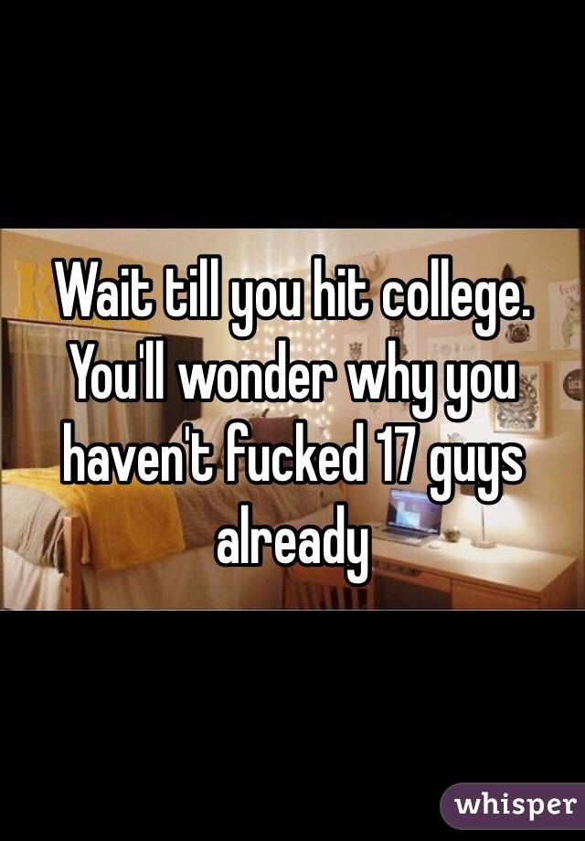 Wait till you hit college. You'll wonder why you haven't fucked 17 guys already