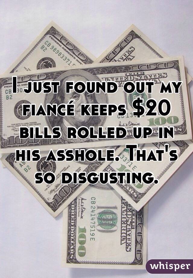 I just found out my fiancé keeps $20 bills rolled up in his asshole. That's so disgusting. 